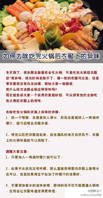 【如何去除吃完火锅后衣服上的异味】冬天到了，很多朋友都喜欢去吃火锅，可是吃完火锅后衣服上总﻿有异味，很长时间去除不了。薄一些的衣服可以洗，但是厚衣服却没有办法处理，带给大家一些困扰。有什么好方法能去除…