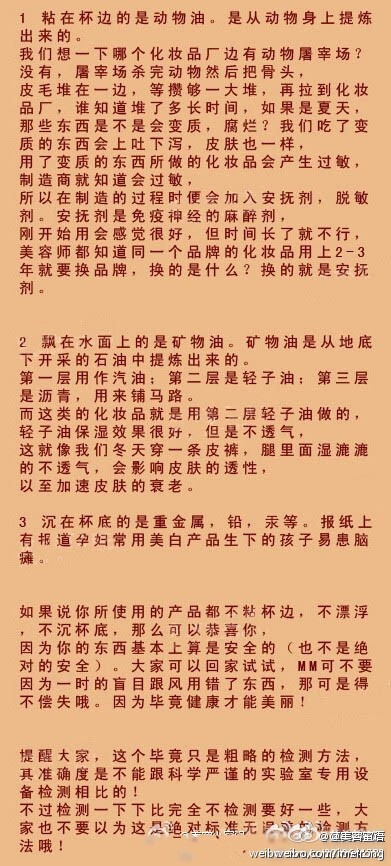 【一杯水辨别化妆品好坏】市面上有很多的化妆品，MM们挑花了眼，现在教JMS一招如何辨别好坏! 只要一杯清水就可以搞定。因为水的分子和皮肤的分子较接近,凡是能被水溶解的就较容易被皮肤吸收。把你平时所用的粉底或者乳液取适量放入水中，然后观察其反应。以下这三种情况即说明了其所含的成分。