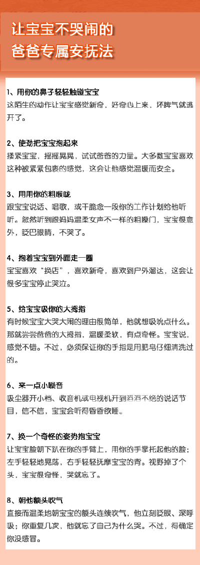 让宝宝不哭闹的爸爸专属安抚法】宝宝哭闹不休，做爸爸的坐也不是，站也不是，惶惶然不知如何应对，那么一定要看看下面八个爸爸的专属安抚法哦~~哄孩子不只是妈妈的专属哦~~~当个合格的好爸爸吧~~哈哈~~养育聪明健康…