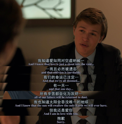 电影截图 台词 我知道爱如同对空虚呐喊，而且必然被遗忘，我们的命运已注定，有一天，所有辛苦都会化为灰烬，我也知道太阳会吞没唯一的地球，但我还是爱你，抱歉。-星运里的错