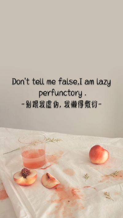 Don't tell me false
I am lazy perfunctory .
-别跟我虚伪, 我懒得敷衍-
风景 手写 文字 英文 励志 温暖 晚安 天空白云 正能量 小清新 人物 动漫 手绘 萌物 背影 歌词 片段 自制手机壁纸 锁屏